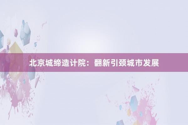 北京城缔造计院:翻新引颈城市发展